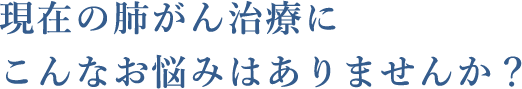 現在の肺がん治療にこんなお悩みはありませんか？