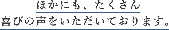 ほかにも、たくさん喜びの声をいただいております。