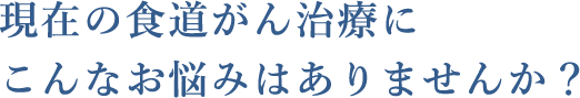 現在の食道がん治療にこんなお悩みはありませんか？