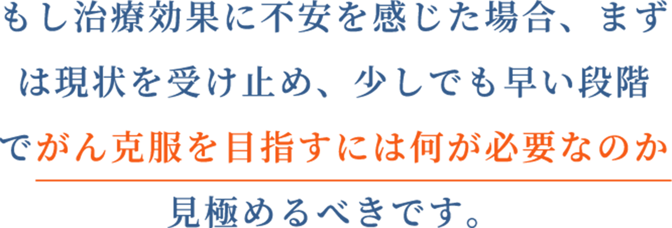 もし治療効果に不安を感じた場合、まずは現状を受け止め、少しでも早い段階でがん克服を目指すには何が必要なのか見極めるべきです。