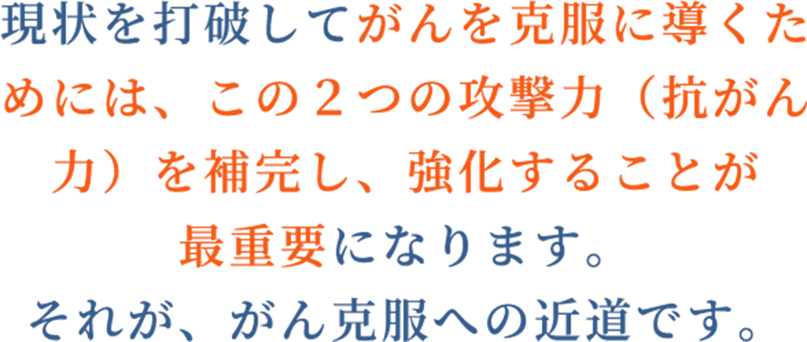 現状を打破してがんを克服に導くためには、この2つの攻撃力（抗がん力）を補完し、強化することが最重要になります。それが、がん克服への近道です。