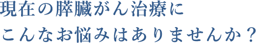 現在の膵臓がん治療にこんなお悩みはありませんか？