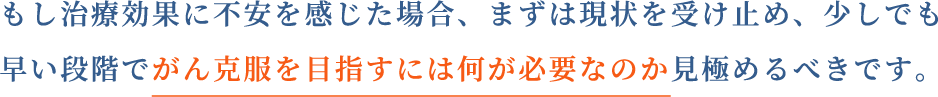 もし治療効果に不安を感じた場合、まずは現状を受け止め、少しでも早い段階でがん克服を目指すには何が必要なのか見極めるべきです