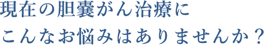 現在の胆嚢がん治療にこんなお悩みはありませんか？